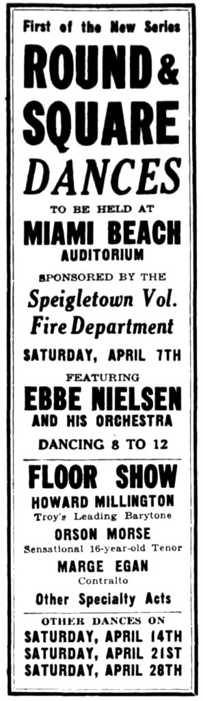 First of the New Series ROUND & SQUARE DANCES TO BE HELD AT MIAMI BEACH AUDITORIUM SPONSORED BY THE Speigletown Vol. Fire Department SATURDAY, APRIL 7TH FEATURING EBBE NIELSEN AND HIS ORCHESTRA DANCING 8 TO 12 FLOOR SHOW HOWARD MILLINGTON Troy's Leading Barytone [sic] ORSON MORSE Sensational 16-year-old Tenor MARGE EGAN Contralto Other Specialty Acts OTHER DANCES ON SATURDAY, APRIL 14TH SATURDAY, APRIL 21ST SATURDAY, APRIL 28TH