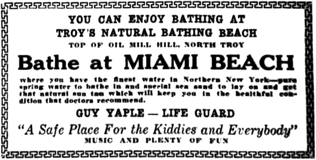 YOU CAN ENJOY BATHING AT TROY'S NATURAL BATHING BEACH TOP OF OIL MILL HILL, NORTH TROY Bathe at MIAMI BEACH where you have the finest water in Northern New York—pure spring water to bathe in and special sea sand to lay on and get that natural sun tan which will keep you in the beautiful condition that doctors recommend. GUY YAPLE — LIFE GUARD "A Safe Place For the Kiddies and Everybody" MUSIC AND PLENTY OF FUN