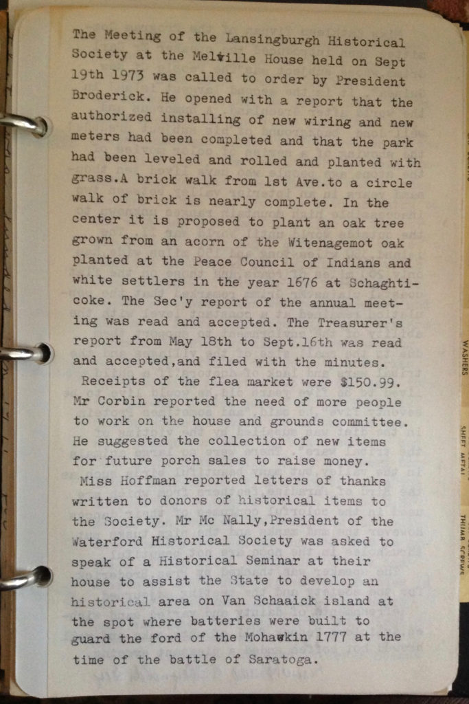 The Meeting of the Lansingburgh Historical Society at the Melville House held on Sept 19th 1973 was called to order by President Broderick.  He opened with a report that the authorized installing of new wiring and new meters has been completed and that the park had been leveled and rolled and planted with grass.  A brick walk from 1st Ave. to a circle walk of brick is nearly complete.  In the center it is proposed to plant an oak tree grown from an acorn of the Witenagemot oak planted at the Peace Council of Indians and white settlers in the year 1676 at Schaghticoke.  The Sec'y report of the annual meeting was read and accepted.  The Treasurer's report from May 18th to Sept.16th was read and accepted, and filed with the minutes.  Receipts of the flea market were $150.99.  Mr Corbin reported the need of more people to work on the house and grounds committee.  He suggested the collection of new items for future porch sales to raise money.  Miss Hoffman reported letters of thanks written to donors of historical items to the Society.  Mr Mc Nally, President of the Waterford Historical Society was asked to speak of a Historical Seminar at their house to assist the State to develop an historical area on Van Schaaick island at the spot where batteries were built to guard the ford of the Mohawk in 1777 at the time of the battle of Saratoga.