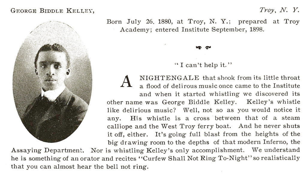 GEORGE BIDDLE KELLEY, Troy, N.Y. Born July 26, 1880, at Troy, N. Y.; prepared at Troy Academy; entered Institute September, 1898. "I can't help it." A NIGHTENGALE that shook from its little throat a flood of delirious music once came to the Institute and when it started whistling we discovered its other name was George Biddle Kelley.  Kelley's whistle like delirious music?  Well, not so as you would notice it any.  His whistle is a cross between that of a steam callipe and the West Troy ferry boat.  And he never shuts it off, either.  It's going full blast from the heights of the big drawing room tot he depths of that modern Inferno, the Assaying Department.  Nor is whistling Kelley's only accomplishment.  We understand he is something of an orator and recites "Curfew Shall Not Ring To-Night" so realistically that you can almost hear the bell not ring.