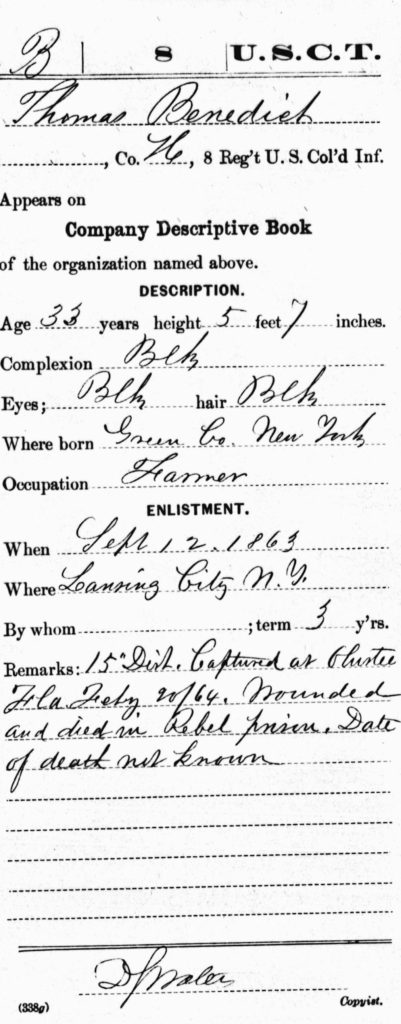 8 U.S.C.T. Thomas Benedict, Co. H, 8 Reg't U.S. Col'd Inf. Appears on Company Descriptive Book of the organization named above. DESCRIPTION. Age 33 years height 5 feet 7 inches. Complexion Blk Eyes; Blk hair Blk Where born Green Co. New York Occupation Farmer ENLISTMENT. When Sept 12, 1863 Where Lansing City [i.e. Lansingburgh] N. Y. By whom [blank]; term 3 y'rs. Remarks: 15"Dist. Captured at Olustee Fla Feby  20/64, Wounded and died in Rebel prison. Date of death not known.