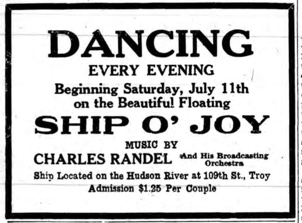 DANCING EVERY EVENING Beginning Saturday, July 11th on the Beautiful Floating SHIP O' JOY MUSIC BY CHARLES RANDEL and His Broadcasting Orchestra Ship Located on the Hudson River at 109th St., Troy  Admission $1.25 Per Couple