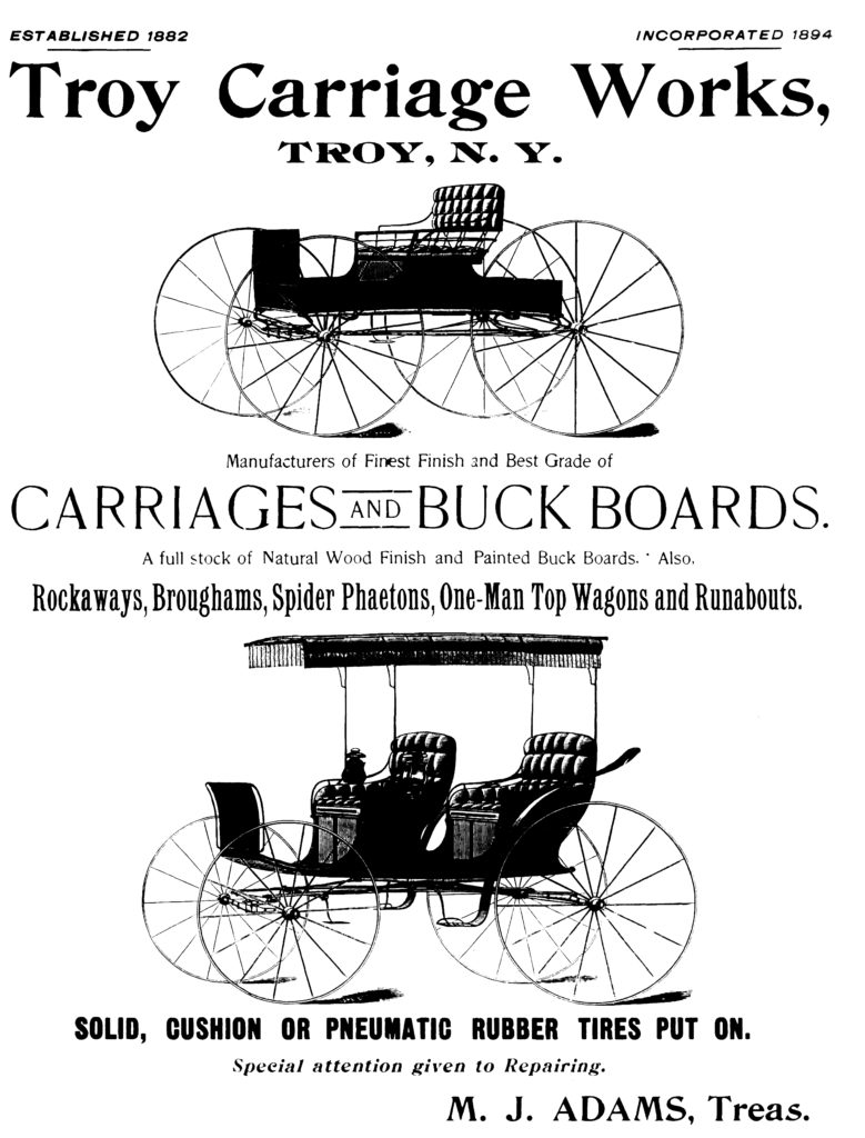 ESTABLISHED 1882 INCORPORATED 1894 Troy Carriage Works, TROY, N. Y. Manufacturers of Finest Finish and Best Grade of CARRIAGES AND BUCK BOARDS. A full stock of Natural Wood Finish and Painted Buck Boards. Also, Rockaways, Broughams, Spider Phaetons, One-Man Top Wagons and Runabouts. SOLID, CUSHION OR PNEUMATIC RUBBER TIRES PUT ON. Special attention given to Repairing. M. J. ADAMS, Treas.