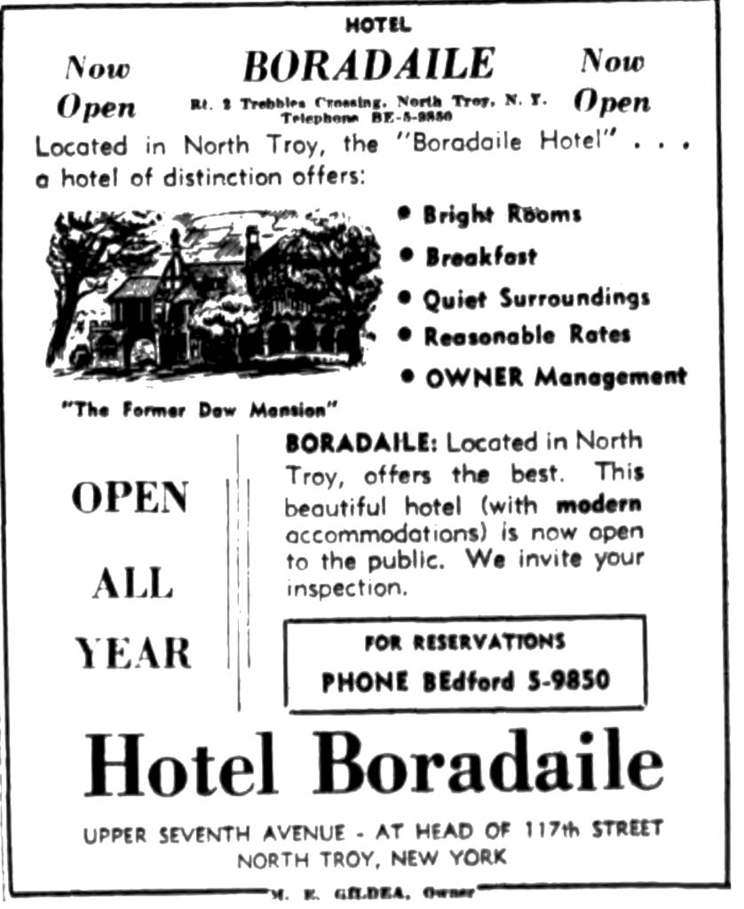 HOTEL BORADAILE Rt. 2 Trebbles Crossing, North Troy N. Y. Now Open Located in North Troy, the "Boradaile Hotel" ... a hotel of distinction offer: • Bright Rooms • Breakfast • Quiet Surroundings • Reasonable Rates • OWNER Management "The Former Daw Mansion" OPEN ALL YEAR BORADAILE: Located in North Troy, offers the best.  This beautiful hotel (with modern accommodations) is now open to the public.  We invite your inspection.  Hotel Boradaile UPPER SEVENTH AVENUE - AT HEAD OF 117th STREET NORTH TROY, N. Y. M. E. GILDEA, Owner.