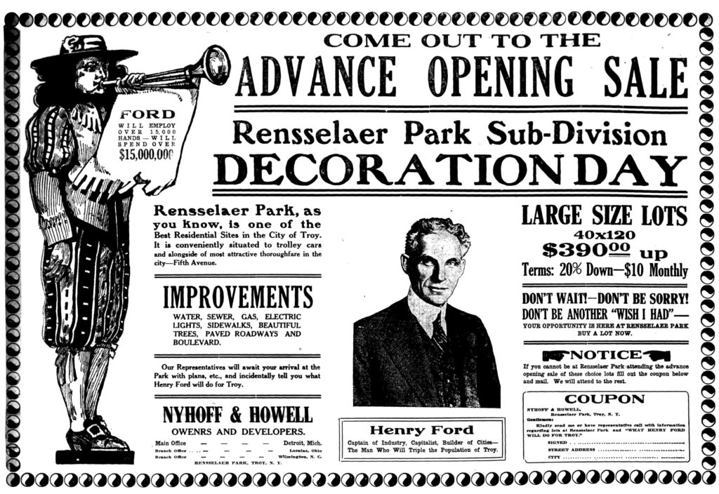 FORD WILL EMPLOY OVER 15,000 HANDS — WILL SPEND OVER $15,000,000 Rensselaer Park, as you know, is one of the Best Residential Sites in the City of Troy.  It is conveniently situated to trolley cars and alongside of most attractive thoroughfare in the city—Fifth Avenue. IMPROVEMENTS WATER, SEWER, GAS, ELECTRIC LIGHTS, SIDEWALKS, BEAUTIFUL TREES, PAVED ROADWAYS AND BOULEVARD. Our Representatives will await your arrival at the Park with plans, etc., and incidentally tell you what Henry Ford will do for Troy. NYHOFF & HOWELL OWENRS [sic] AND DEVELOPERS. Main Office Detroit, Mich. Branch Office Loraine, Ohio Branch Office Wilmington, N. C. RENSSELAER PARK, TROY, N. Y.  LARGE SIZE LOTS 40x140 $390.00 up Terms: 20% Down—$10 Monthly DON'T WAIT—DON'T BE SORRY! DON'T BE ANOTHER "WISH I HAD"—YOUR OPPORTUNITY IS HERE AT RENSSELAER PARK BUY A LOT NOW. NOTICE If you cannot be at Rensselaer Park attending the advance opening sale of these choice lots fill out the coupon below and mail.  We will attend to the rest. COUPON NYHOFF & HOWELL, Rensselaer Park, Troy, N. Y. Gentlemen: Kindly send me or have representative call with information regarding lots at Rensselaer Park and "WHAT HENRY FORD WILL DO FOR TROY." SIGNED STREET ADDRESS CITY  Henry Ford Captain of Industry, Capitalist, Builder of Cities—The Man Who Will Triple the Population of Troy.