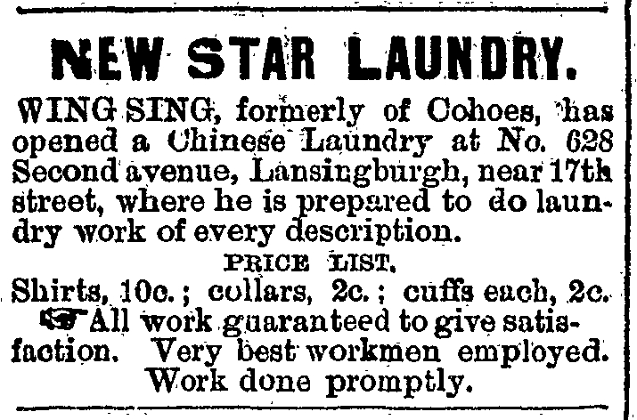 NEW STAR LAUNDRY. WING SING, formerly of Cohoes, has opened a Chinese Laundry at No. 628 Second avenue, Lansingburgh, near 17th [117th] street, where he is prepared to do laundry work of every description. PRICE LIST. Shirts, 10c.; collars, 2c.; cuffs each, 2c. All work guaranteed to give satisfaction.  Very best workmen employed.  Work done promptly.