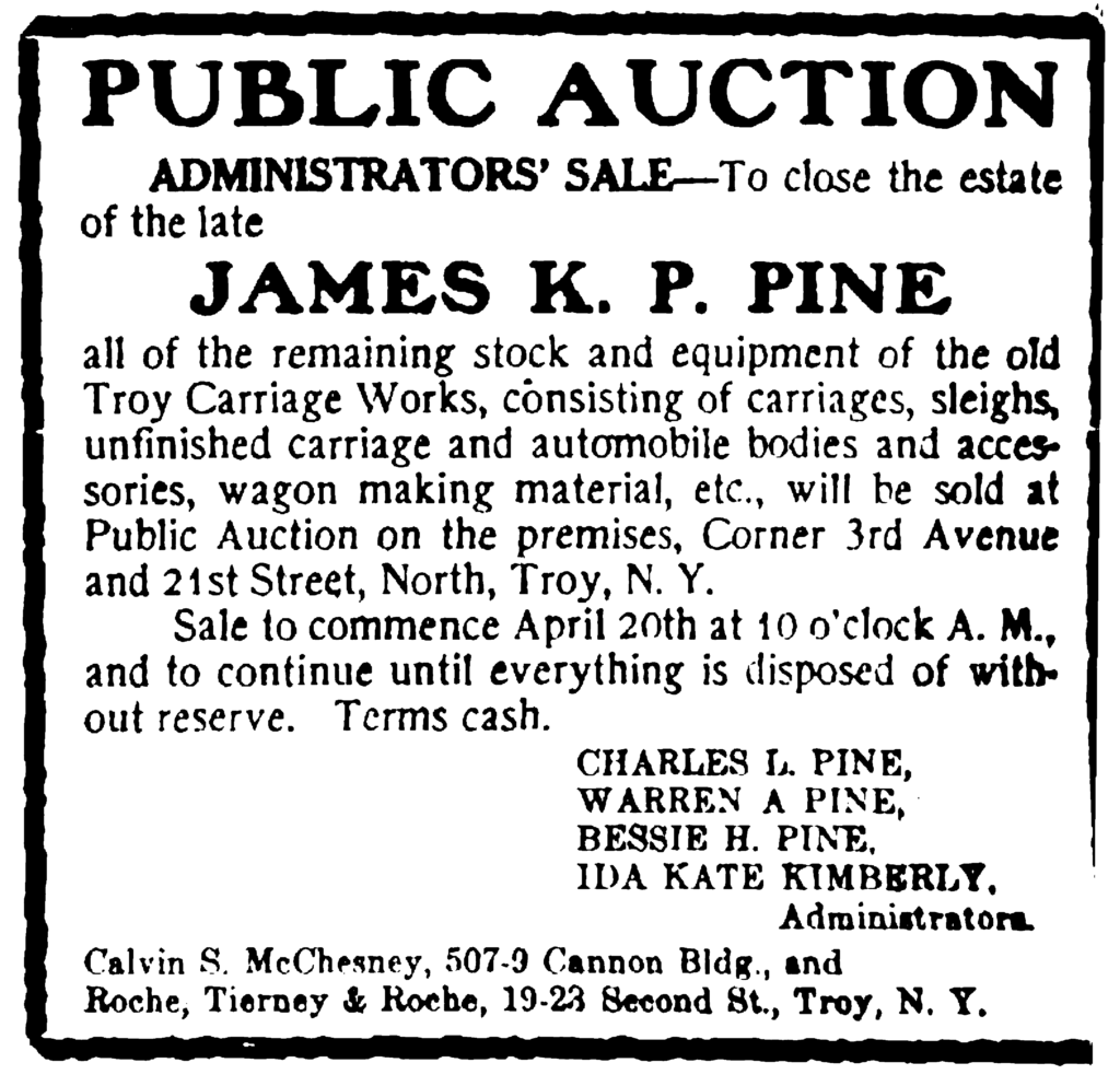 Public Auction Administrator's Sale—To close the estate of the late James K. P. Pine all of the remaining stock and equipment of the old Troy Carriage Works consisting of carriages, sleighs, unfinished carriage and automobile bodies and accessories, wagon making material, etc., will be sold at Public Auction on the premises, Corner 3rd Avenue and 21st Street, North, Troy, N. Y. Sale to commence April 20th at 10 o'clock A. M., and to continue until everything is disposed of without reserve.  Terms cash.  Charles L. Pine, Warren A. Pine, Bessie H. Pine, Ida Kate Kimberly, Administrators. Calvin S. McChesney, 507-9 Cannon Bldg., and Roche, Tierney & Roche, 19-23 Second St., Troy, N. Y.