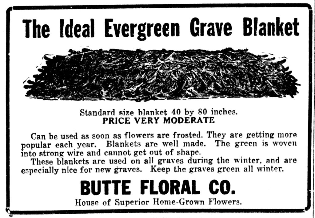 Standard size blanket 40 by 80 inches Price Very Moderate Can be used as soon as flowers are frosted.  They are getting more popular each year.  Blankets are well made.  The green is woven into strong wire and cannot get out of shape.  These blankets are used on all graves during the winter, and are especially nice for new graves.  Keep the graves green all winter. Butte Floral Co. House of Superior Home-Grown Flowers.