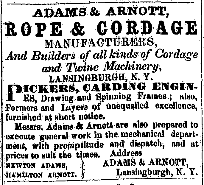 Adams & Arnott, Rope & Cordage Manufacturers, And Builders of all kinds of Cordage and Twine Machinery, Lansingburgh, N. Y. Pickers, carding engines, Drawing and Spinning Frames; also, Formers and Layers of unequalled excellence, furnished at short notice.  Messrs. Adams & Arnott are also prepared to execute general work in the mechanical department, with promptitude and dispatch, and at prices to suit the times. Address Newton Adams, Hamilton Arnott. } Adams & Arnott, Lansingburgh, N. Y.