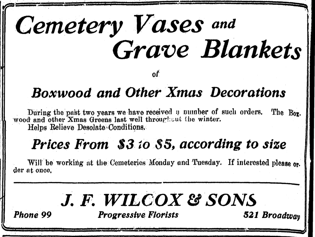 Cemetery Vases and Grave Blankets of Boxwood and Other Xmas Decorations During the past two years we have received a number of such orders.  The Boxwood and other Xmas Greens last well throughout the winter. Helps Relieve Desolate Conditions. Prices From $3 to $5, according to size Will be working at the Cemeteries Monday and Tuesday.  If interested please order at once.  J. F. Wilcox & Sons Phone 99 Progressive Florists 521 Broadway