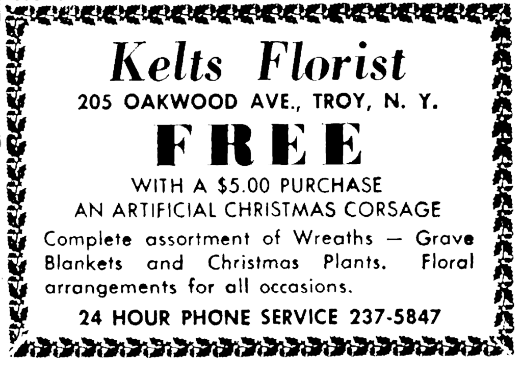 Kelts Florist 205 Oakwood Ave., Troy, N. Y. Free with a $5.00 purchase an artificial Christmas corsage Complete assortment of Wreaths — Grave Blankets and Christmas Plants.  Floralarrangements for all occasions. 24 Hour Phone Service 