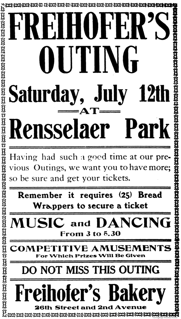 Freihofer's Outing Saturday, July 12th at Rensselaer Park Having had such a good time at our previous Outings, we want you to have more; so be sure and get your tickets. Remember it requires (25) Bread Wrappers to secure a ticket. Music and Dancing from 3 to 5.30 Competitive Amusements For Which Prizes Will Be Given Do Not Miss This Outing Freihofer's Bakery [One Hundred] 26th Street and 2nd Avenue