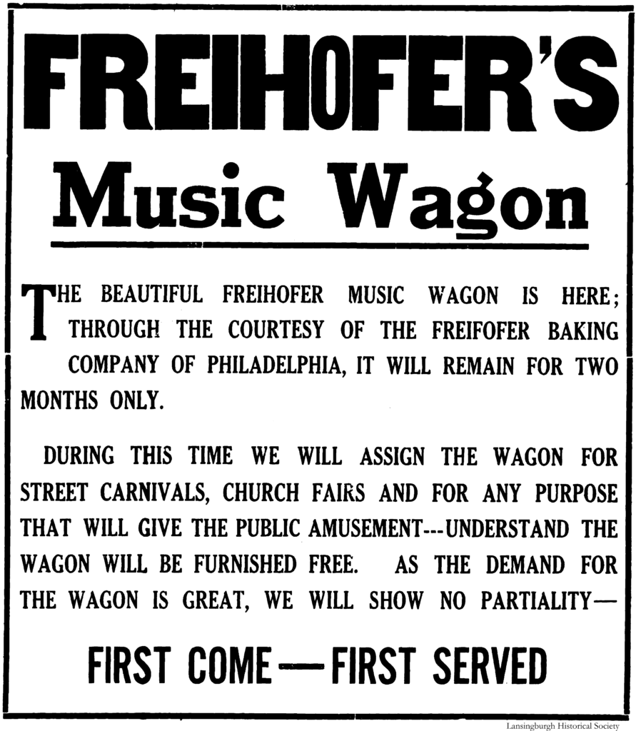 Freihofer's Music Wagon The beautiful Freihofer Music Wagon is here; through the courtesy of the Freihofer Baking Company of Philadelphia, it will remain for two months only.  During this time we will assign the wagon for street carnivals, church fairs and for any purpose that will give the public amusement---understand the wagon will be furnished free.  As the demand for the wagon is great, we will show no partiality—First Come—First Served