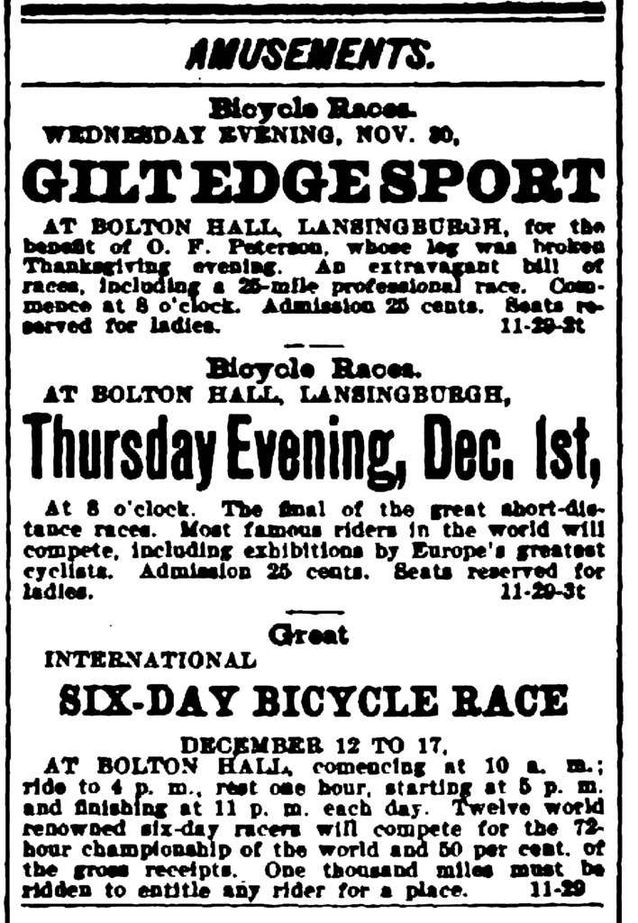 Amusements. Bicycle Races. Wednesday Evening, Nov. 30, Gilt Edge Sport at Bolton Hall, Lansingburgh, for the benefit of O. F. Peterson, whose leg was broken Thanksgiving evening.  An extravagant bill of races, including a 25-mile professional race.  Commence at 8 o'clocl.  Admission 25 cents.  Seats reserved for ladies. - Bicycle Races. At Bolton Hall, Lansingburgh, Thursday Evening, Dec. 1st, At 8 o'clock.  The final of the great short-distance races.  Most famous riders in the world will compete, including exhibitions by Europe's greatest cyclists.  Admission 25 cents.  Seats reserved for ladies. - Great International Six-Day Bicycle Race December 12 to 17, At Bolton Hall, connecting at 10 a. m.; ride to 4 p. m., rest one hour, starting at 5 p. m. and finishing at 11 p. m. each day.  Twelve world renowned six-day racers will compete for the 72-hour championship of the world and 50 per cent, of the gross receipts.  One thousand miles must be ridden to entitle any rider for a place.