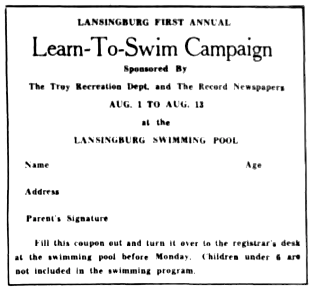 Lansingburgh First Annual Learn-To-Swim Campaign. Sponsored By The Troy Recreation Dept. and The Record Newspapers Aug. 1 to Aug. 12 at the Lansingburg Swimming Pool Name Age Address Parent's Signature Fill this coupon out and turn it over to the registrar's desk at the swimming pool before Monday.  Children under 6 are not included in the swimming program.