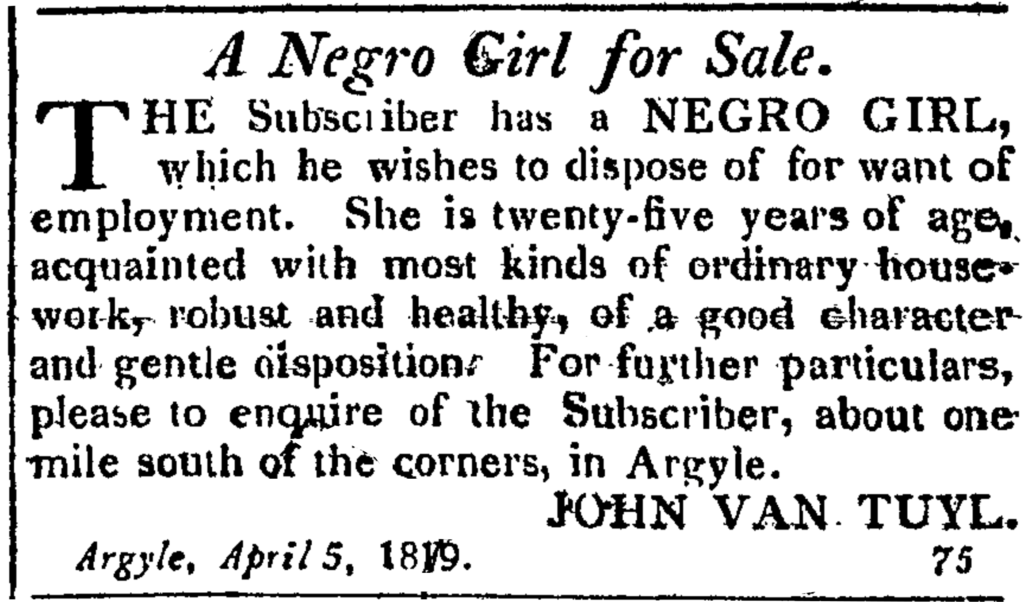 A Negro Girl for Sale. THE Subscriber has a NEGRO GIRL, which he wishes to dispose of for want of employment.  She is twenty-five years of age, acquainted with most kinds of ordinary house-work, robust and healthy, of a good character and gentle disposition.  For further particulars, please to enquire of the Subscriber, about one mile south of the corners, in Argyle. JOHN VAN TUYL. Argyle, April 5, 1819.