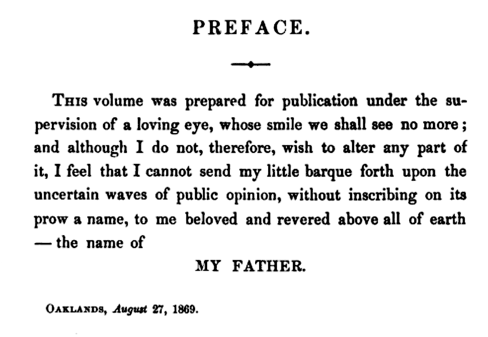 Preface THIS volume was prepared for publication under the supervision of a loving eye, whose smile we shall see no more; and although I do not, therefore, wish to alter any part of it, I feel that I cannot send my little barque forth upon the uncertain waves of public opinion, without inscribing on its prow a name, to me beloved and revered above all of earth—the name of MY FATHER.