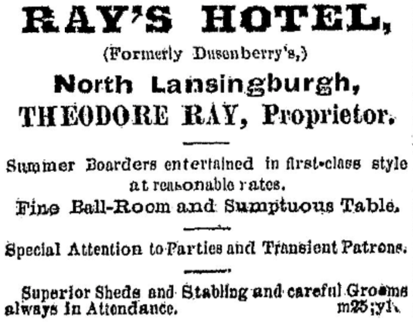 Ray's Hotel. (Formerly Dusenberry's,) North Lansingburgh, Theodore Ray, Proprietor.—Summer Boarders entertained in first-class style at reasonable rates.  Fine Ball-Room and Sumptuous Table.—Special Attention to Parties and Transient Patrons.—Superior Sheds and Stabling and careful Grooms always in Attendance. m25l y1.