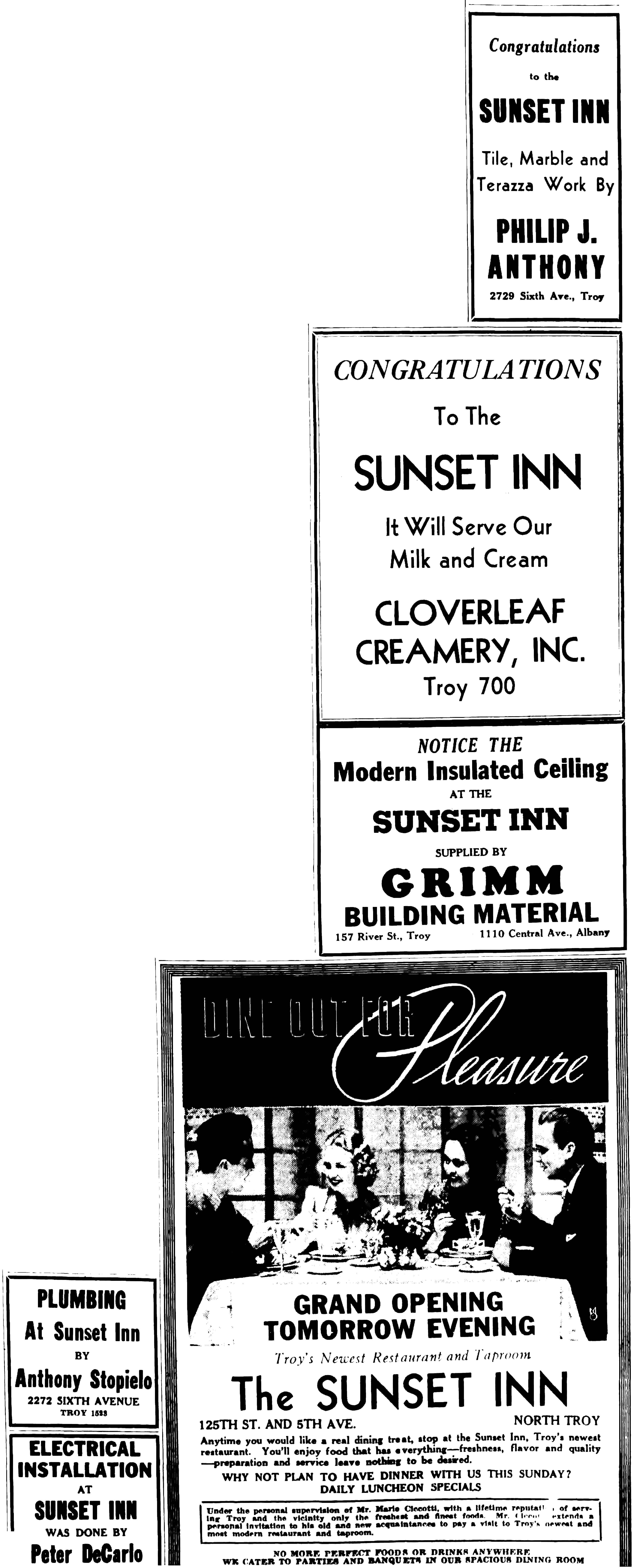 Plumbing At Sunset Inn by Anthony Stopielo 2272 Sixth Avenue Troy 1523 Electrical Installation at Sunset Inn was done by Peter DeCarlo Congratulations to the Sunset Inn Tile, Marble and Terazza Work by Philip J. Anthony 2729 Sixth Ave., Troy Congratulations to the Sunset Inn It Will Serve Our Milk and Cream Cloverleaf Creamery, Inc. Troy 700. Notice the Modern Insulated Ceiling at the Sunset Inn Supplied by Grimm Building Material 157 River St., Troy 1110 Central Ave., Albany DIne Out for Pleasure Grand Opening Tomorrow Evening Troy's Newest Restaurant The Sunset Inn 125th St. and 5th Ave. North Troy Anytime you would like a real dining treat, stop at the Sunset Inn, Troy's newest restaurant. You'll enjoy food that has everything—freshness, flavor and quality—preparation and service leave nothing to be desired. Why not plan to have dinner with us this Sunday? Daily Luncheon Specials Under the personal supervision of Mr. Mario Ciccotti, with a lifetime reputation of serving Troy and the vicinity only the freshest and finest foods. Mr. Ciccotti extends a personal invitation to his old and new acquaintances to pay a visit to Troy's newest and most modern restaurant and taproom. No more perfect foods or drinks anywhere We cater to parties and banquets in our spacious dining room