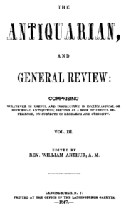 The Antiquarian, and General Review: Comprising Whatever Is Useful and Instructive in Ecclesiastical or Historical Antiquities, Serving as a Book of Useful Reference, or Subjects of Research and Curiosity. Vol. III. Edited by Rev. William Arthur, A. M. Lansingburgh, N. Y. Printed at the Office of the Lansingburgh Gazette. 1847.