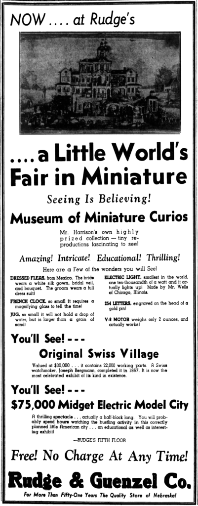 Seeing Is Believing! Museum of Miniature Curios. Mr. Harrison's own highly prized collection — tiny reproductions fascinating to see! Amazing! Intricate! Educational! Thrilling! Here are a Few of the wonders you will See! [...] You'll See! - - - Original Swiss Village Valued at $30,000 ... it contains 22,000 working parts.  A Swiss watchmaker, Joseph Bergmann, completed it in 1867.  It is now the most celebrated exhibit of its kind in existence. [...] Free! No Charge At Any Time! Rudge & Guenzel Co. For More Than Fifty-One Years The Quality Store of Nebraska!