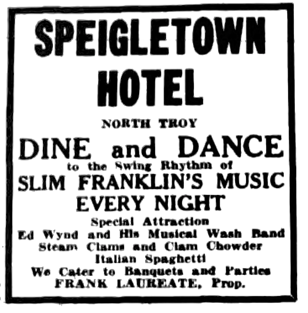 Speigletown Hotel North Troy Dine and Dance to the Swing Rhythm of Slim Franklin's Music Every Night Special Attraction Ed Wynd and His Musical Wash Band Steam Clams and CLam Chowder Italian Spaghetti We Cater to Banquets and Parties Frank Laureate, Prop.