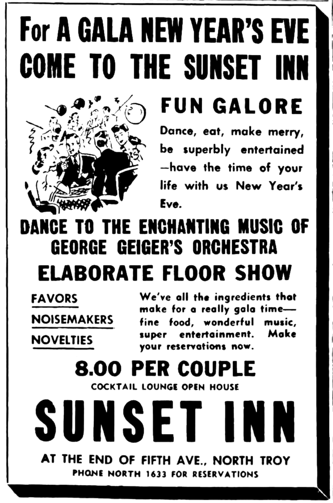 For a Gala New Year's Eve Come to the Sunset Inn Fun Galore Dance, eat, make merry, be superbly entertained—have the time of your life with us New Year's Eve. Dance to the Enchanting Music of George Geiger's Orchestra Elaborate Floor Show Favors Noisemakers Novelties We've all the ingredients that make for a really gala time—fine food, wonderful music, super entertainment.  Make your reservations now. 8.00 per couple Cocktail Lounge Open House Sunset Inn At the End of Fifth Ave., North Troy Phone North 1633 for Reservations