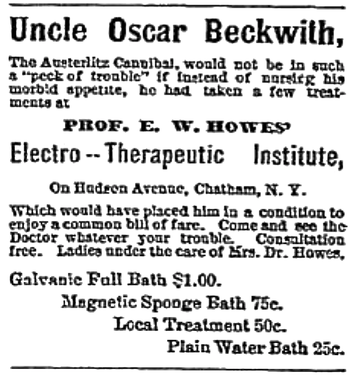 Uncle Oscar Beckwith, The Austerlitz Cannibal, would not be in such a "peck of trouble" if instead of nursing his morbid appetite, he had taken a few treatments at Prof. E. W. Howes' Electro-Therapeutic Institute, On Hudson Avenue, Chatham, N. Y. Which would have placed him in a condition to enjoy a common bill of fare. Come and see the Doctor whatever your trouble. Consultation free. Ladies under the care of Mrs. Dr. Howes. Galvanic Full Bath $1.00 Magnetic Sponge Bath 75c. Local Treatment 50c. Plain Water Bath 25.