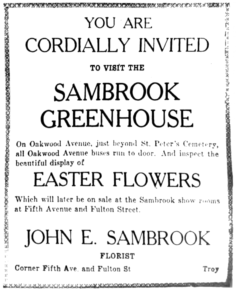 You are cordially invited to visit the Sambrook Greenhouse On Oakwood Avenue, just beyond St. Peter's Cemetery, all Oakwood Avenue buses run to door.  And inspect the beautiful display of Easter Flowers Which will later be on sale at the Sambrook show rooms at Fifth Avenue and Fulton Street. John E. Sambrook Florist Corner Fifth Ave. and Fulton St. Troy.