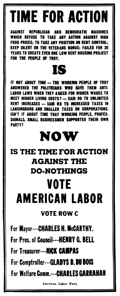 Time for action against Republican and Democratic machines which refuse to take any action against high food prices; to take any position on rent control; keep silent on the veterans bonus; failed for 20 years to create even one low rent housing project for the people of Troy. Is it not about time - the working people of Troy answered the politicians who gave them anti-labor laws when they asked for higher wages to meet higher living costs? - Said not to unlimited rent increases - Said no to increased taxes in Lansingburgh and smaller taxes on corporations.  Isn't it about time that working people, professionals, small businessmen supported their own part?  Now is the time for action against the do-nothings Vote American Labor Vote Row C For Mayor--Charles H. McCarthy. For Pres. of Council---Henry G. Bell For Treasurer---Nick Campas For Comptroller---Gladys B. Du Bois For Welfare Comm.---Charles Garrahan American Labor Party