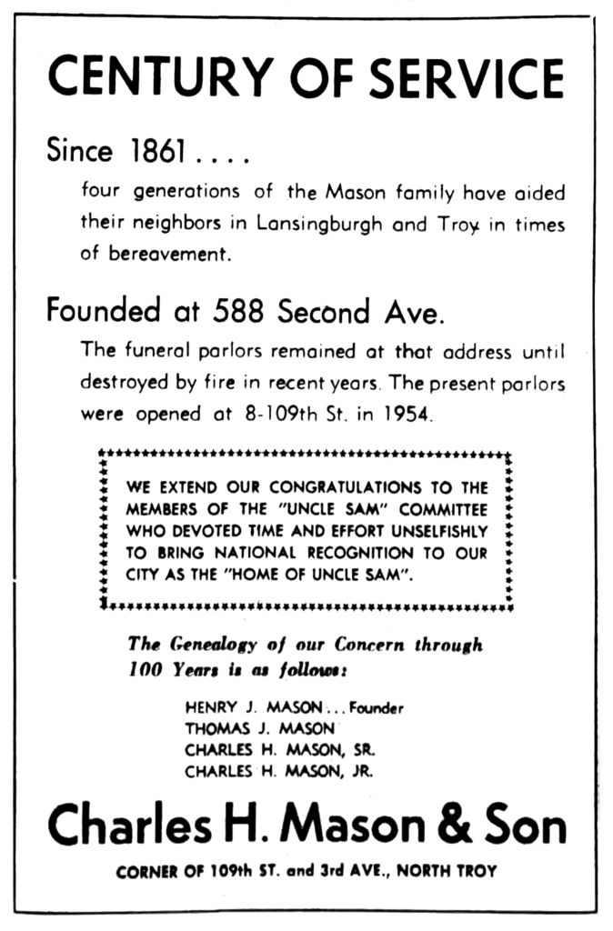 Century of Service Since 1861.... four generations of the Mason family home have aided their neighbors in Lansingburgh and Troy in times of bereavement. Founded at 588 Second Ave. The funeral parlors remained at that address until destroyed by fire in recent years.  The present parlors were opened at 8-109th St. in 1954. We extend our congratulations to the members of the "Uncle Sam" Committee who devoted time and effort unselfishly to bring national recognition to our city as the "Home of Uncle Sam". The Genealogy of our Concern through 100 Years is as follows: Henry J. Mason...Founder Thomas J. Mason Charles H. Mason, Sr. Charles H. Mason, Jr. Charles H. Mason & Son corner of 109th St. and 3rd Ave., North Troy