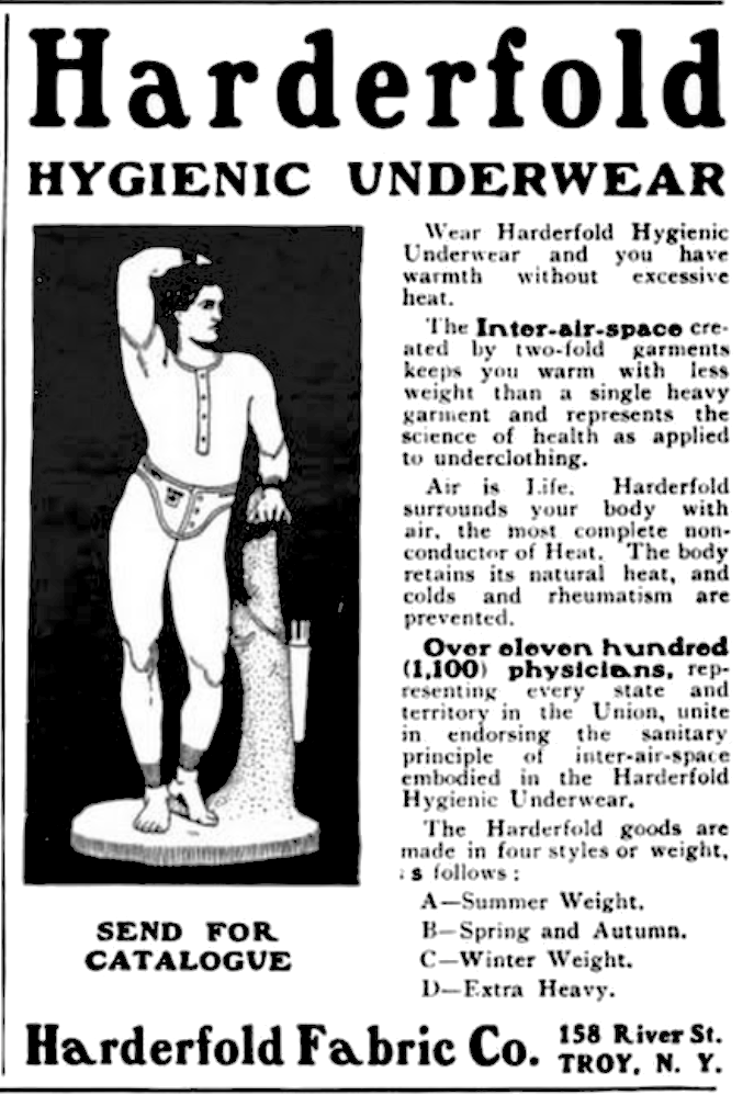 Harderfold Hygienic Underwear Wear Harderfold Hygienic Underwear and you have warmth without excessive heat. The inter-air-space created by two-fold garments keeps you warm with less weight than a single heavy garment and represents the science of health as applied to underclothing. Air is Life. Harderfold surrounds your body with air, the most complete non-conductor of Heat.  The body retains its natural heat, and colds and rheumatism are prevented. Over eleven hundred (1,100) physicians, representing every state and territory in the Union, unite in endorsing the sanitary principle of inter-air-space embodied in the Harderfold Hygienic Underwear. The Harderfold goods are made in four styles or weight, as follows: A-Summer Weight, B-Spring and Autumn. C-Winter Weight. D-Extra Heavy. Send for catalogue Harderfold Fabric Co. 158 River St. Troy, N. Y.