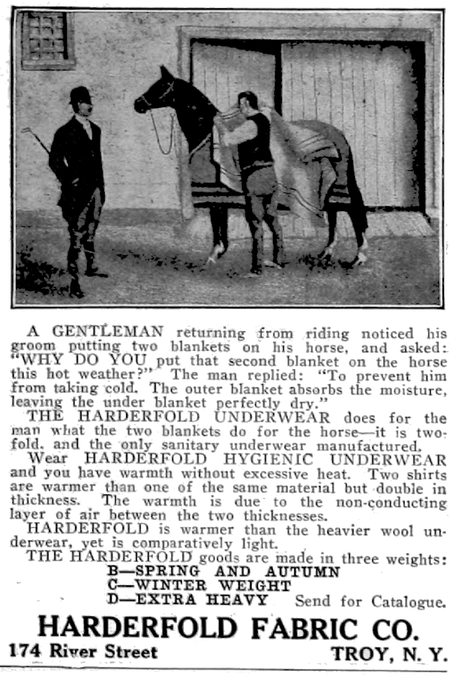 A gentleman returning from riding noticed his groom putting two blankets on his horse, and asked: "Why do you put that second blanket on the horse in this hot weather?"  The man replied: "To prevent him from taking cold.  The outer blanket absorbs the moisture, leaving the under blanket perfectly dry." The Harderfold Underwear does for the man what the two blankets do for the horse-it is two-fold, and the only sanitary underwear manufactured.