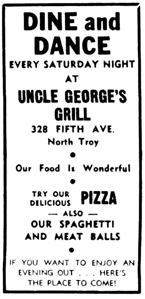 Dine and Dance Every Saturday night at Uncle George's Grill 328 Fifth Ave. North Troy • Our Food Is Wonderful • Try our delicious Pizza — also — Our spaghetti and meat balls • If you want to enjoy an evening out ... here's the place to come!