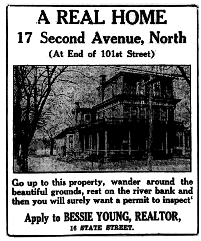 A real home 17 Second Avenue, North (At End of 101st Street) Go up to this property, wander around the beautiful grounds, rest on the river bank and then you will surely want a permit to inspect. Apply to Bessie Young, Realtor, 16 State Street.