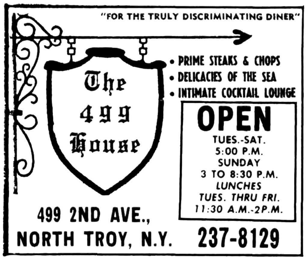 "For the truly discriminating diner" The 499 House Prime steaks & chops Delicacies of the sea Intimate Cocktail lounge Open Tues.-Sat. 5:00 P.M. Sunday 3 to 8:30 P.M. Lunches Tues. Thru Fri. 11:30 A.M.-2 P.M. 499 2nd Ave., North Troy, N.Y. 237-8129