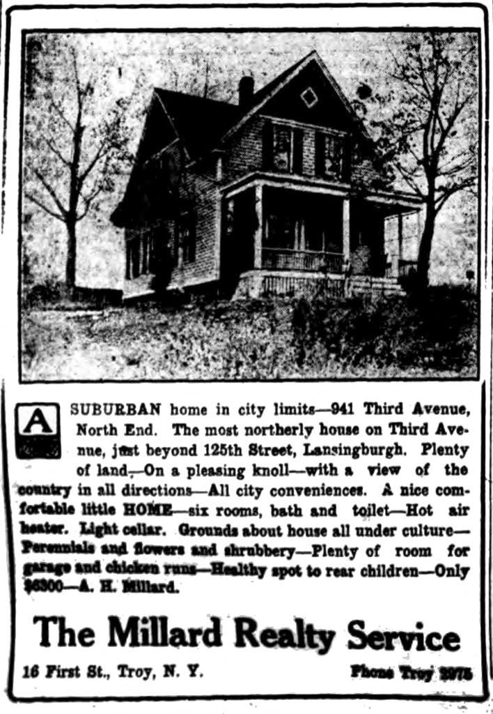 A suburban home in city limits-941 Third Avenue, North End.  The most northerly house on Third Avenue, just beyond 125th Street, Lansingburgh.  Plenty of land.—On a pleasing knoll—with a view of the country in all directions—All city conveniences.  A nice comfortable little home—six rooms, bath and toilet—Hot air heater.  Light cellar.  Grounds about house all under culture—Perennials and flowers and shrubbery—Plenty of room for garage and chicken runs—Health spot to rear children—Only $6300—A. H. Millard. The Millard Realty Service 16 First St., Troy, N. Y.