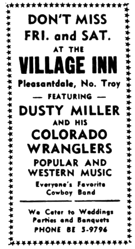 Don't Miss Fri. and Sat. at the Village Inn Pleasantdale, No. Troy - Featuring - Dusty Miller and  His Colorado Wranglers popular and western music Everyone's Favorite Cowboy Band We Cater to weddings parties and banquets Phone BE 5-9796