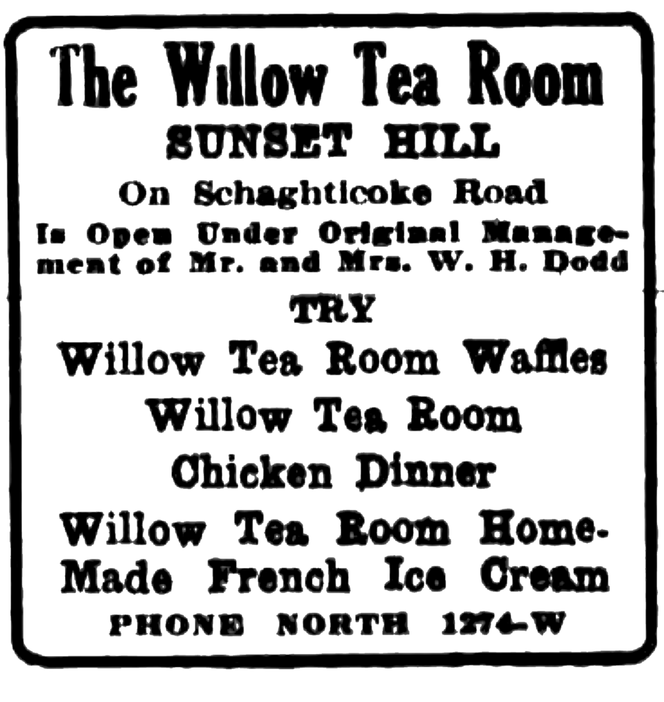 The Willow Tea Room Sunset Hill On Schaghticoke Road Is Open Under Original Management of Mr. and Mrs. W. H. Dodd Try Willow Tea Room Waffles Willow Tea Room Chicken Dinner Willow Tea Room Home-Made French Ice Cream Phone North 1274-W