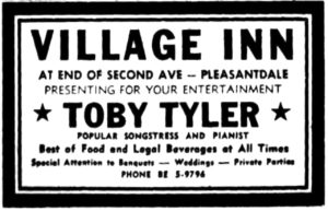 Village Inn at end of Second Ave - Pleasantdale Presenting for your entertainment Toby Tyler popular songstress and pianist Best of food and legal beverages at all times Attention to banquets - weddings - private parties Phone BE 6-9796