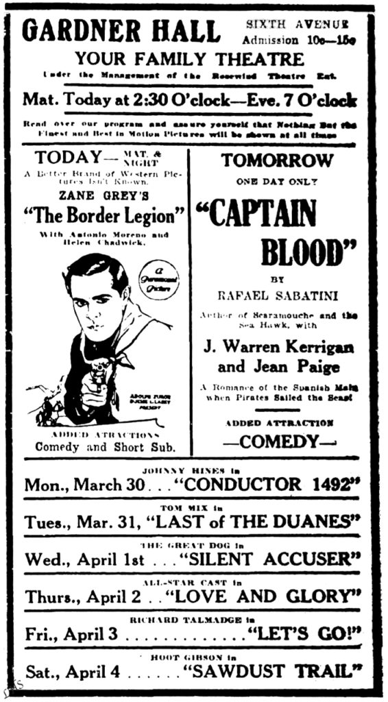 Gardner Hall Sixth Avenue Admission 10c-15c Your Family Theatre Under the Management of the Rosewind Theatre Est. Mat. Today at 2:30 O'clock-Eve. 7 O'clock Read over our program and assure yourself that Nothing But the Finest and Best in Motion Pictures will be shown at all times TODAY-Mat. & Night A Better Brand of Western Pictures Isn't Known. Zane Grey's "The Border Legion" With Antonio Moreno and Helen Chadwick. A Paramount Picture Added Attractions Comedy and Short Sub. Tomorrow One Day Only "Captain Blood" by Rafael Sabatini Author of Scaramouche and the Sea Hawk, with J. Warren Kerrigan and Jean Paige A Romance of the Spanish Main when Pirates Sailed the Seas! Added Attractions comedy