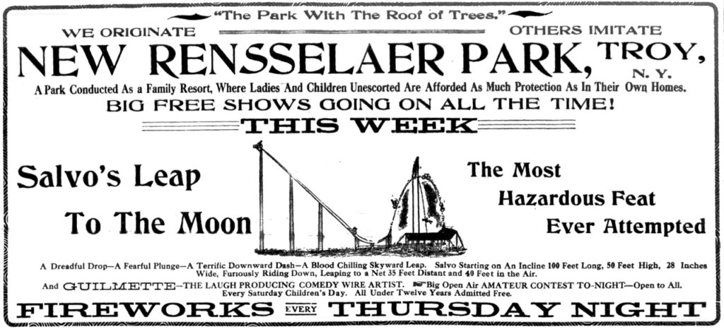 "The Park with the roof of trees." We originate others imitate New Rensselaer Park, Troy, N. Y. A park conducted as a family resort, where ladies and children unescorted are afforded as much protection as in their own homes. Big free shows going on all the time! This Week Salvo's Leap to the Moon the most hazardous feat ever attempted A dreadful drop-A fearful plunge-A terrific downward dash-A blood chilling skyward leap.  Salvo starting on an incline 100 feet long, 50 feet high, 28 inches wide, furiously riding down, leaping to a net 35 feet distant and 40 feet in the air. And Guilmette-the laugh producing comedy wire artist. Big open air amateur contest to-night-open to all. Every Saturday children's day.  All under twelve years admitted free. Fireworks every Thursday night