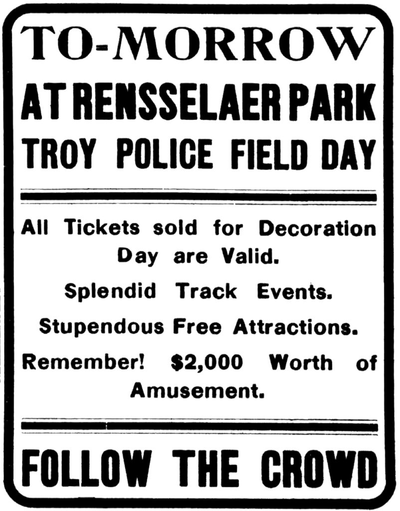 To-morrow at Rensselaer Park Troy Police Field Day All Tickets sold for Decoration Day are Valid. Splendid track events. Stupendous free attractions. Remember! $2,000 worth of amusement. Follow the crowd