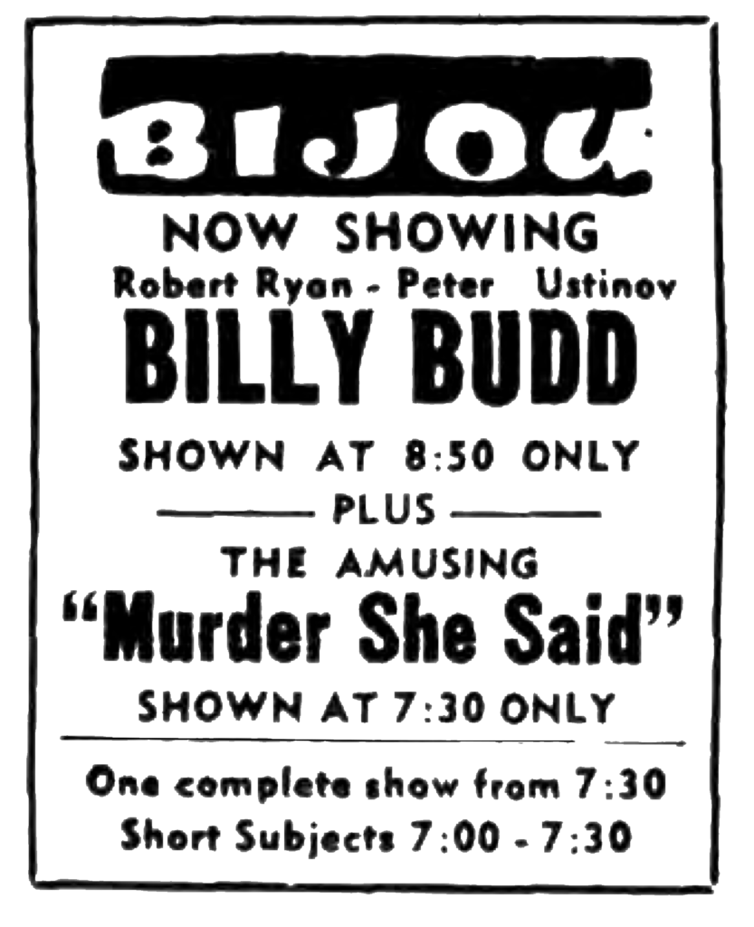 Bijou Now Showing Robert Ryan - Peter Ustinov Billy Budd Shown at 8:50 only plus The Amusing "Murder She Said" shown 7:30 only One complete show from 7:30 Short Subjects 7:00 - 7:30