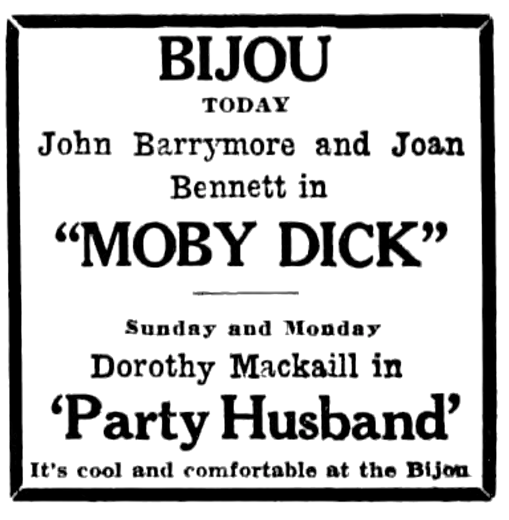 Bijou Today John Barrymore and Joan Bennett in "Moby Dick" Sunday and Monday Dorothy Mackaill in 'Party Husband' It's cool and comfortable at the Bijou