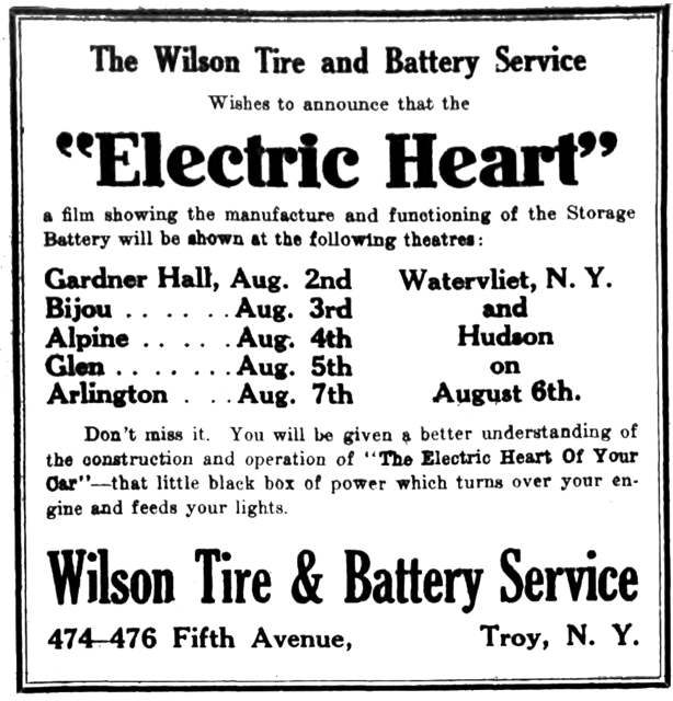 The Wilson Tire and Battery Service Wishes to announces that the "Electric Heart" a film showing the manufacture and functioning of the Storage Battery will be shown at the following theatres: Gardner Hall, Aug. 2nd Bijou Aug. 3rd Alpine Aug. 4th Glen Aug. 5th Arlington Aug. 7th Watervliet, N. Y. and Hudson on August 6th. Don't miss it.  You will be given a better understanding of the construction and operation of "The Electric Heart Of Your Car"—that little black box of power which turns over your engine and feeds your lights. Wilson Tire & Battery Service 474-476 Fifth Avenue, Troy, N. Y.