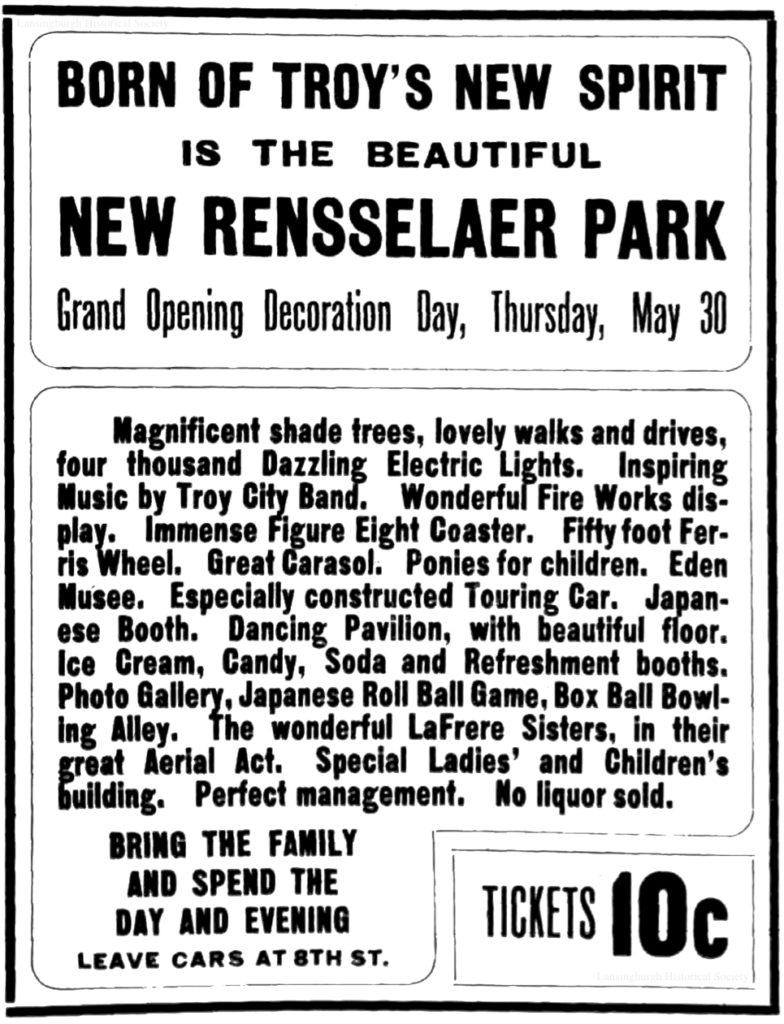 Born of Troy's new spirit is the New Rensselaer Park Grand opening Decoration Day, Thursday, May 30 Magnificent shade trees, lovely walks and drives, four thousand Dazzling Electric Lights. Inspiring music by Troy City Band. Wonderful fire works display. Immense figure eight coaster. Fifty foot Ferris wheel. Great carasol. Ponies for children. Eden Musee. Especially designed touring car. Japanese booth. Dancing pavilion, with beautiful floor. Ice cream, Candy, Soda and refreshment booths. Photo booths.  Photo gallery, Japanese roll ball game, box ball bowling alley.  The wonderful LaFrere Sisters, in their great aerial act.  Special ladies' and children's building.  Perfect management.  No liquor sold.  Bring the family and spend the day and evening leave cars at 8th St Tickets 10c