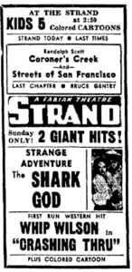 At the Strand Kids 5 at 2:30 Colored Cartoons Strand Today Last Times Randolph Scott Coroner's Creek -and- Streets of San Francisco Last Chapter Bruce Gentry Strand a Fabian Theatre Sunday Only! 2 Giant Hits! Strange Adventure The Shark God First Run Western Hit Whip Wilson in "Carshing Thru" plus colored cartoon