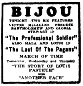 Bijou Tonight-two big features Victor McLaglen Freddie Batholomew and Gloria Stewart in "The Professional Soldier" also Mala and Lotus in "The Last of the Pagans" March of Time Tomorrow, Wednesday and Thursday "The Story of Louis Pasteur" also "Another Face"