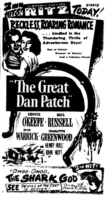 2 New Hits! A Warner Theatre RITZ Starts Today! Reckless, Roaring Romance...kindled in the Thundering Thrills of Adventurous Days! Men of Action! Women of Beauty!  And a Fabulous Horse! "The Great Dan Patch" Dennis O'Keefe Gail Russell Ruth Warrick Charlotte Greenwood with Henry Hill John Hoyt 2nd Hit! "Omoo-Omoo, The Shark God" with Ron Randall Debra Burton See devils of the deep in action!